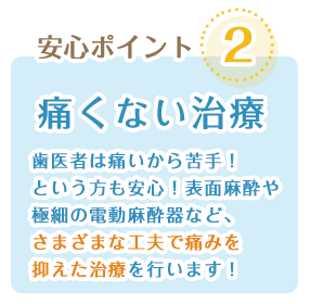 痛くない治療:歯医者は痛いから苦手!という方も安心!表面麻酔や極細の殿堂麻酔器などさまざまに工夫で痛みを抑えた治療を行います